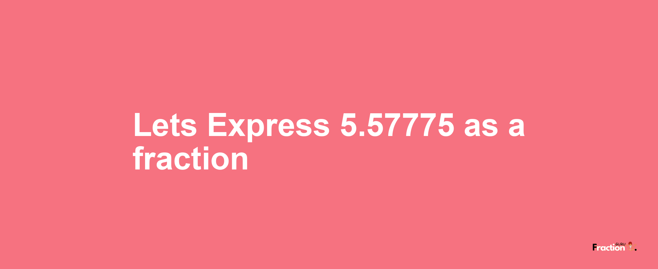 Lets Express 5.57775 as afraction